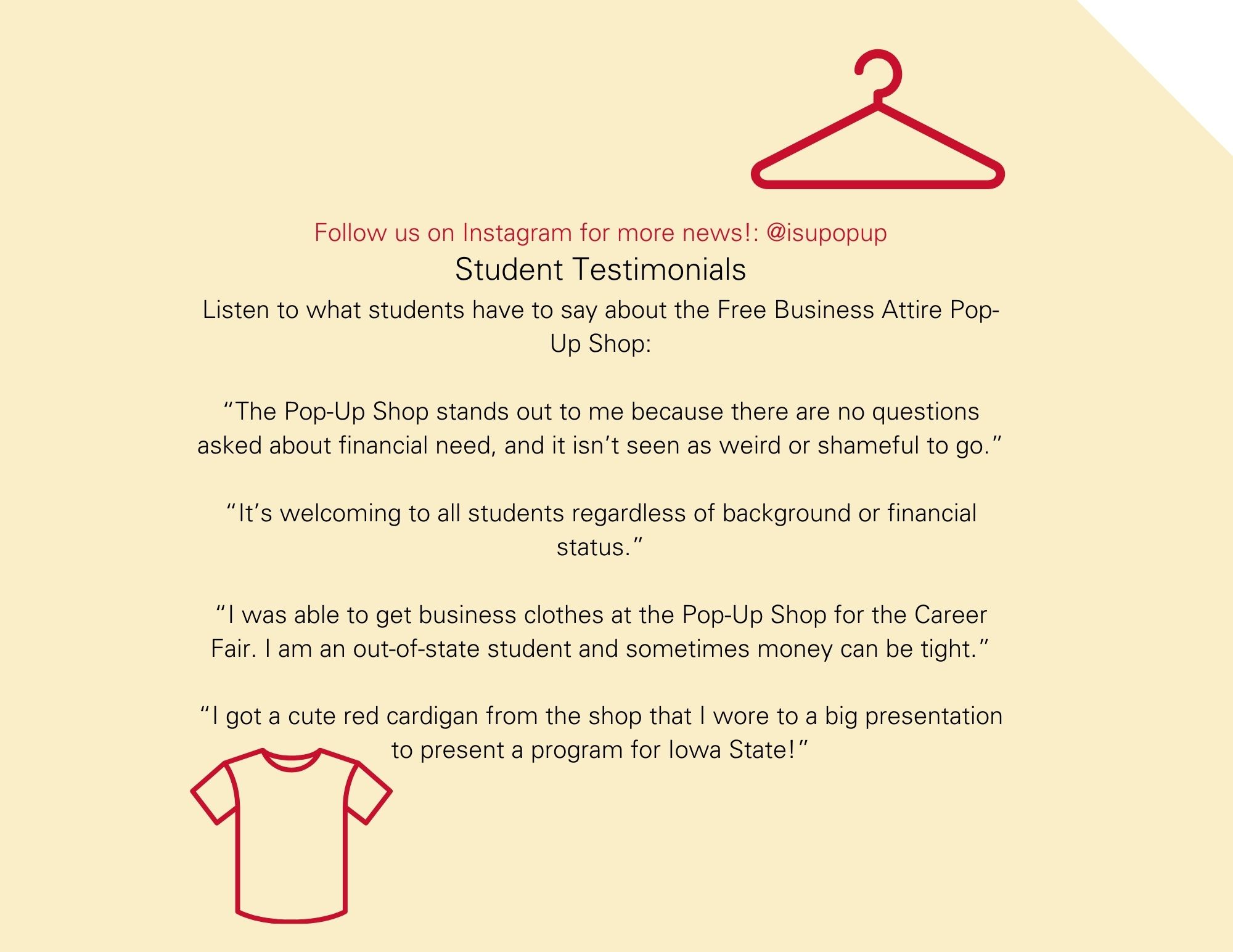 Follow us on Instagram for more news!: @isupopup Student Testimonials Listen to what students have to say about the Free Business Attire Pop-Up Shop:  “The Pop-Up Shop stands out to me because there are no questions asked about financial need, and it isn’t seen as weird or shameful to go.”  “It’s welcoming to all students regardless of background or financial status.”  “I was able to get business clothes at the Pop-Up Shop for the Career Fair. I am an out-of-state student and sometimes money can be tight.”  “I got a cute red cardigan from the shop that I wore to a big presentation to present a program for Iowa State!”