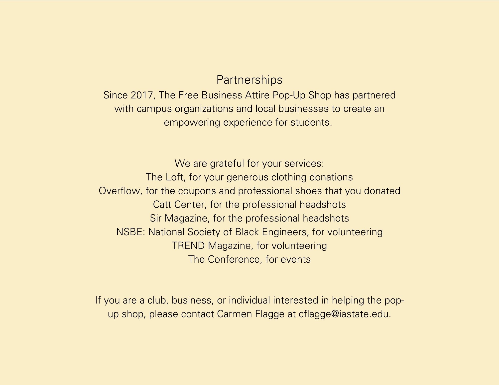 Partnerships Since 2017, The Free Business Attire Pop-Up Shop has partnered with campus organizations and local businesses to create an empowering experience for students.    We are grateful for your services: The Loft, for your generous clothing donations Overflow, for the coupons and professional shoes that you donated Catt Center, for the professional headshots Sir Magazine, for the professional headshots NSBE: National Society of Black Engineers, for volunteering TREND Magazine, for volunteering The Conference, for events   If you are a club, business, or individual interested in helping the pop-up shop, please contact Carmen Flagge at cflagge@iastate.edu.