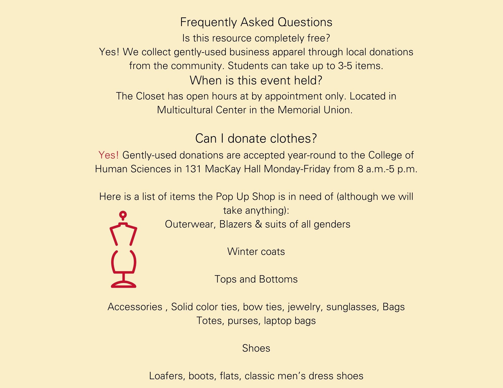 Frequently Asked Questions Is this resource completely free? Yes! We collect gently-used business apparel through local donations from the community. Students can take up to 3-5 items. When is this event held? The Closet has open hours at by appointment only. Located in Multicultural Center in the Memorial Union.   Can I donate clothes? Yes! Gently-used donations are accepted year-round to the College of Human Sciences in 131 MacKay Hall Monday-Friday from 8 a.m.-5 p.m.  Here is a list of items the Pop Up Shop is in need of (although we will take anything):  Outerwear, Blazers & suits of all genders  Winter coats  Tops and Bottoms   Accessories , Solid color ties, bow ties, jewelry, sunglasses, Bags Totes, purses, laptop bags  Shoes  Loafers, boots, flats, classic men’s dress shoes