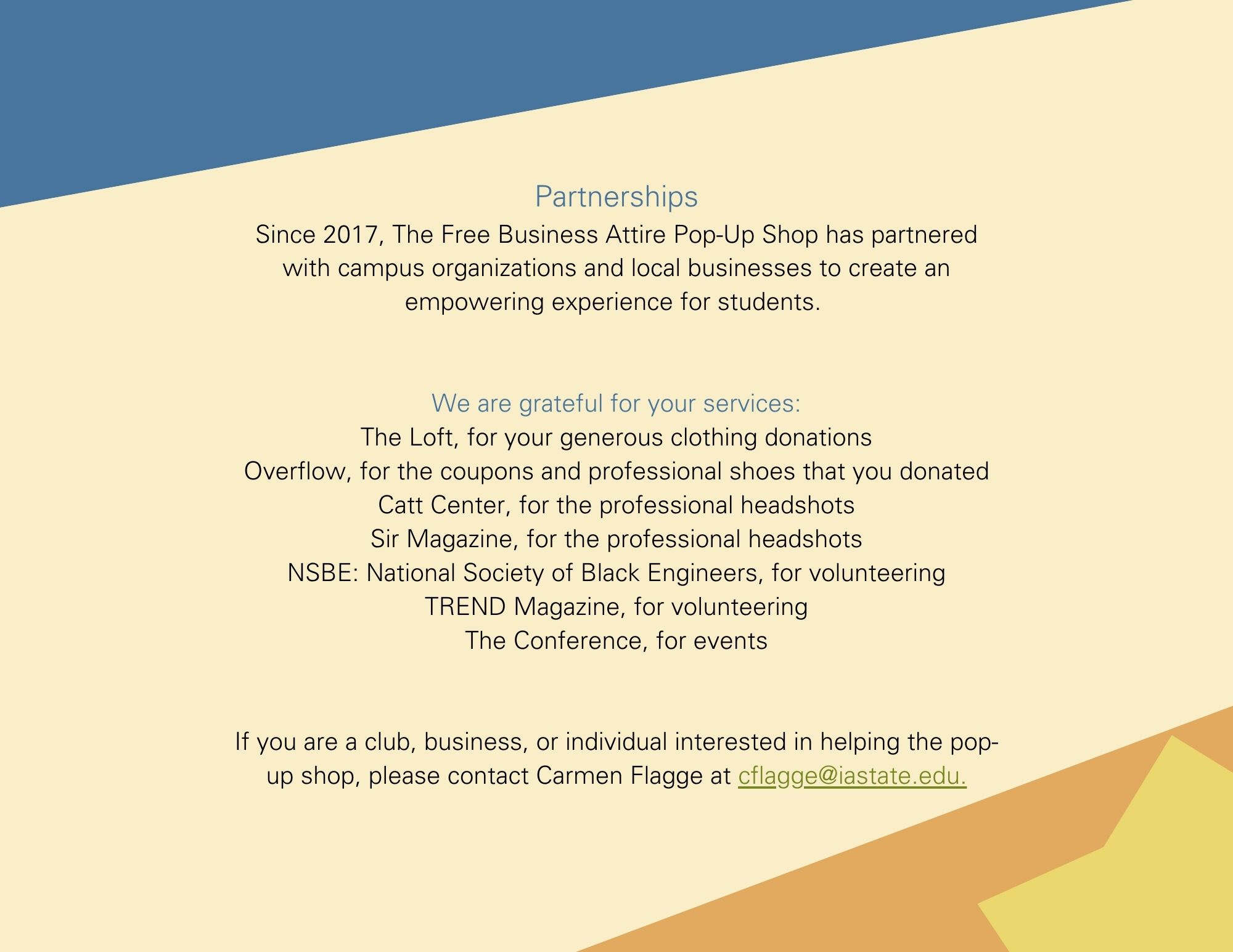 Partnerships Since 2017, The Free Business Attire Pop-Up Shop has partnered with campus organizations and local businesses to create an empowering experience for students.    We are grateful for your services: The Loft, for your generous clothing donations Overflow, for the coupons and professional shoes that you donated Catt Center, for the professional headshots Sir Magazine, for the professional headshots NSBE: National Society of Black Engineers, for volunteering TREND Magazine, for volunteering The Conference, for events   If you are a club, business, or individual interested in helping the pop-up shop, please contact Carmen Flagge at cflagge@iastate.edu.