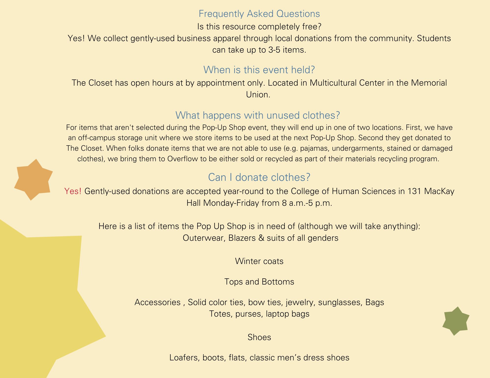 Frequently Asked Questions Is this resource completely free? Yes! We collect gently-used business apparel through local donations from the community. Students can take up to 3-5 items.  When is this event held? The Closet has open hours at by appointment only. Located in Multicultural Center in the Memorial Union.   What happens with unused clothes?  For items that aren't selected during the Pop-Up Shop event, they will end up in one of two locations. First, we have an off-campus storage unit where we store items to be used at the next Pop-Up Shop. Second they get donated to The Closet. When folks donate items that we are not able to use (e.g. pajamas, undergarments, stained or damaged clothes), we bring them to Overflow to be either sold or recycled as part of their materials recycling program.   Can I donate clothes? Yes! Gently-used donations are accepted year-round to the College of Human Sciences in 131 MacKay Hall Monday-Friday from 8 a.m.-5 p.m.  Here is a list of items the Pop Up Shop is in need of (although we will take anything):  Outerwear, Blazers & suits of all genders  Winter coats  Tops and Bottoms   Accessories , Solid color ties, bow ties, jewelry, sunglasses, Bags Totes, purses, laptop bags  Shoes  Loafers, boots, flats, classic men’s dress shoes